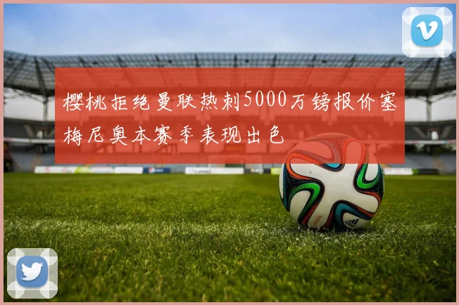 樱桃拒绝曼联热刺5000万镑报价塞梅尼奥本赛季表现出色