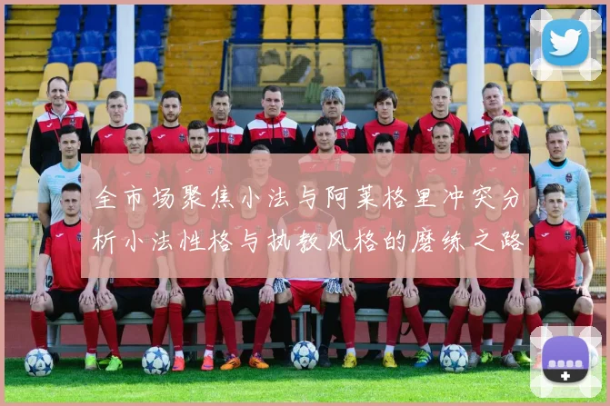 全市场聚焦小法与阿莱格里冲突分析小法性格与执教风格的磨练之路