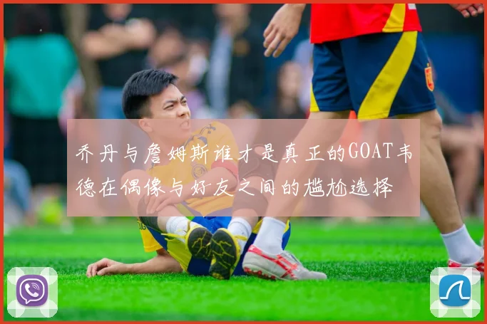乔丹与詹姆斯谁才是真正的GOAT韦德在偶像与好友之间的尴尬选择