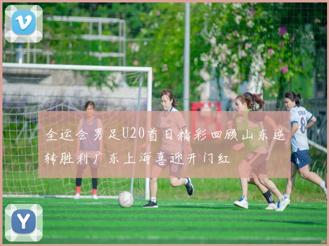 全运会男足U20首日精彩回顾山东逆转胜利广东上海喜迎开门红
