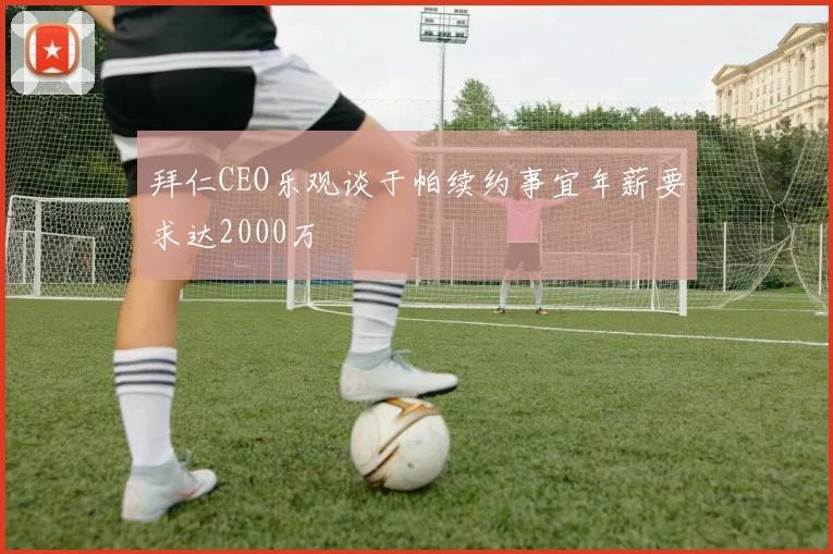 拜仁CEO乐观谈于帕续约事宜年薪要求达2000万