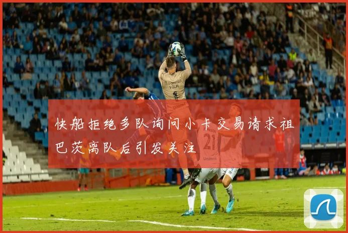 快船拒绝多队询问小卡交易请求祖巴茨离队后引发关注
