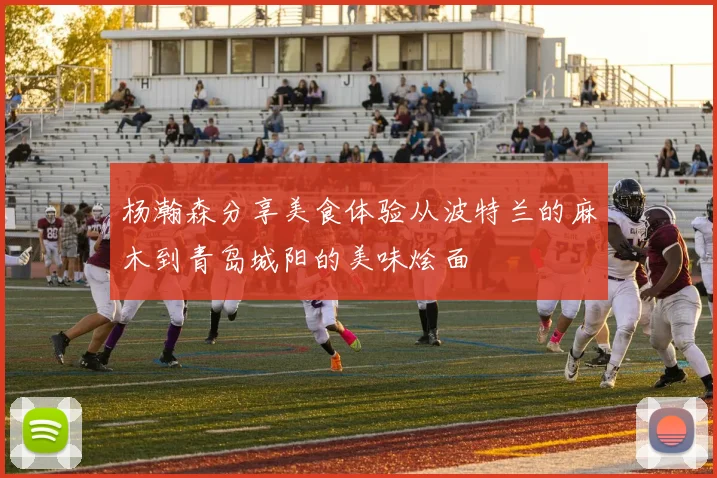 杨瀚森分享美食体验从波特兰的麻木到青岛城阳的美味烩面