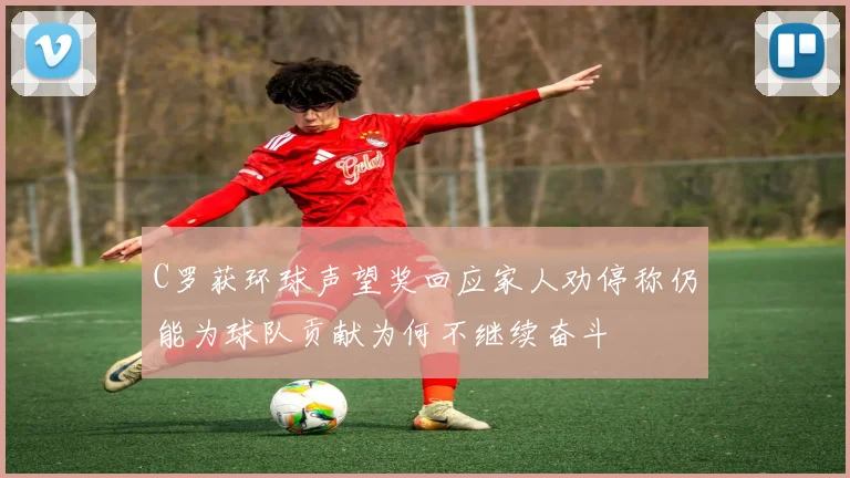 C罗获环球声望奖回应家人劝停称仍能为球队贡献为何不继续奋斗