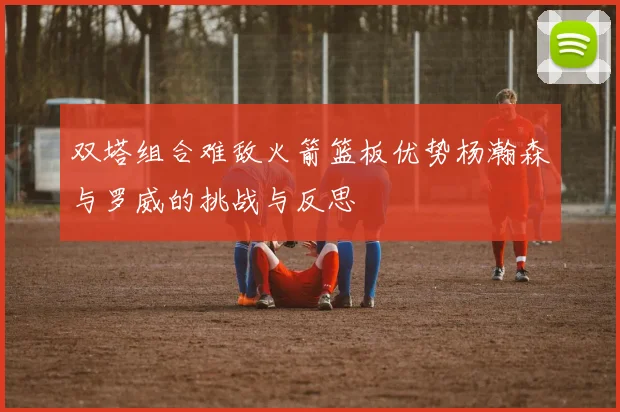 双塔组合难敌火箭篮板优势杨瀚森与罗威的挑战与反思