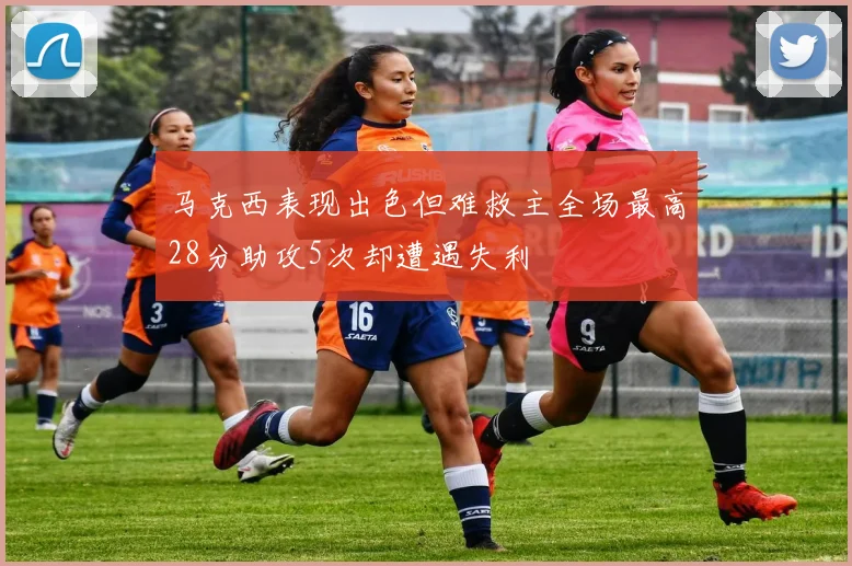 马克西表现出色但难救主全场最高28分助攻5次却遭遇失利