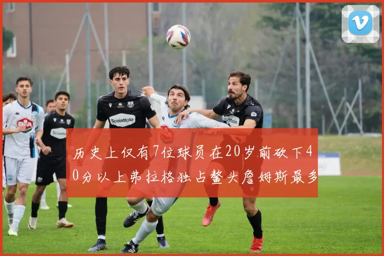 历史上仅有7位球员在20岁前砍下40分以上弗拉格独占鳌头詹姆斯最多