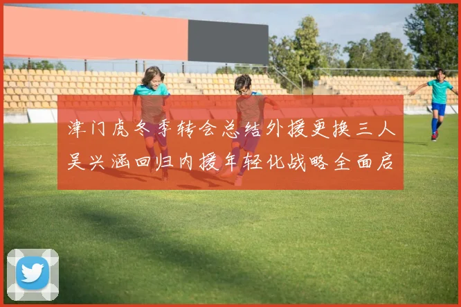 津门虎冬季转会总结外援更换三人吴兴涵回归内援年轻化战略全面启动