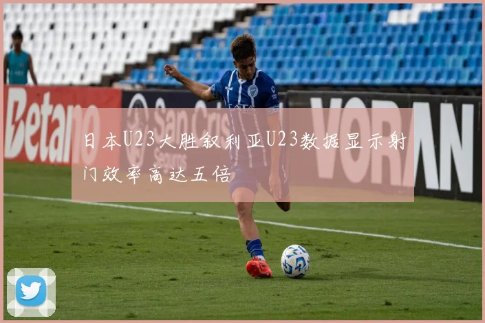 日本U23大胜叙利亚U23数据显示射门效率高达五倍