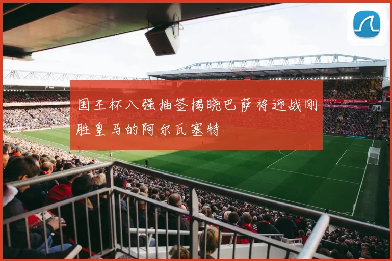 国王杯八强抽签揭晓巴萨将迎战刚胜皇马的阿尔瓦塞特