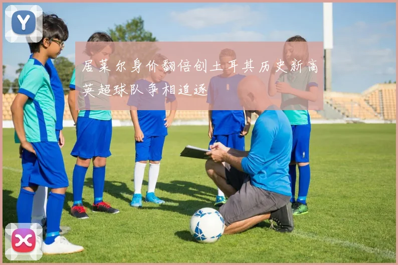 居莱尔身价翻倍创土耳其历史新高英超球队争相追逐