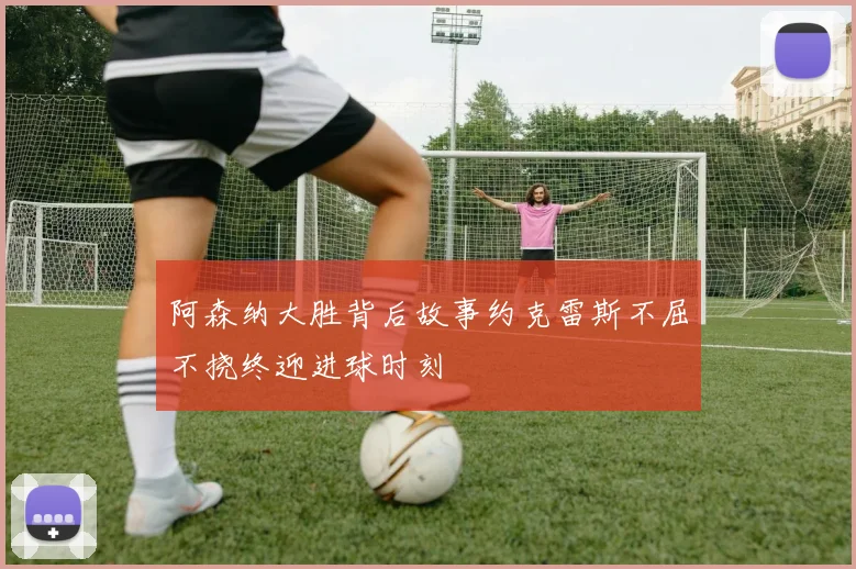 阿森纳大胜背后故事约克雷斯不屈不挠终迎进球时刻