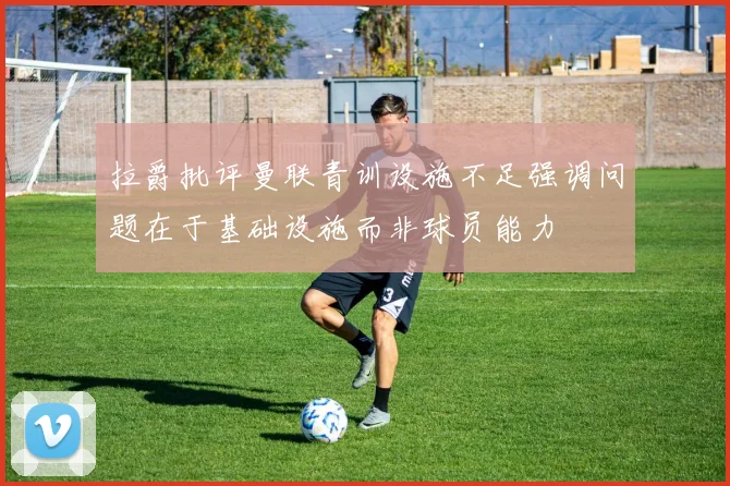 拉爵批评曼联青训设施不足强调问题在于基础设施而非球员能力