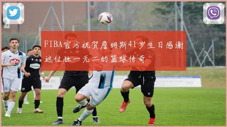FIBA官方祝贺詹姆斯41岁生日感谢这位独一无二的篮球传奇