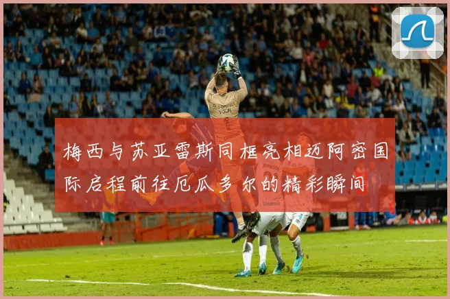 梅西与苏亚雷斯同框亮相迈阿密国际启程前往厄瓜多尔的精彩瞬间