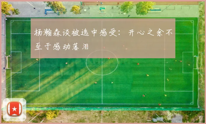 杨瀚森谈被选中感受：开心之余不至于感动落泪