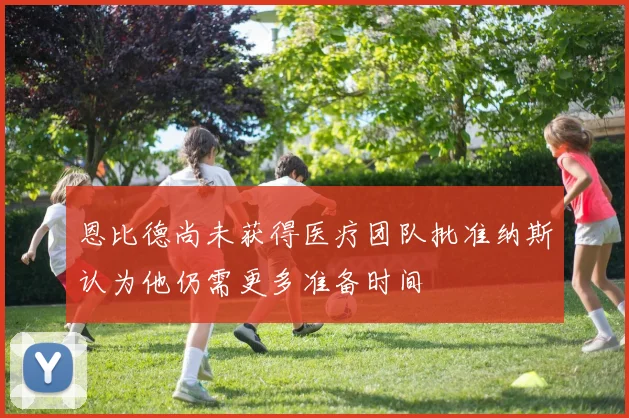 恩比德尚未获得医疗团队批准纳斯认为他仍需更多准备时间