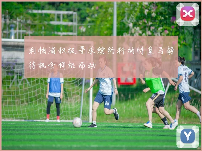 利物浦积极寻求续约科纳特皇马静待机会伺机而动