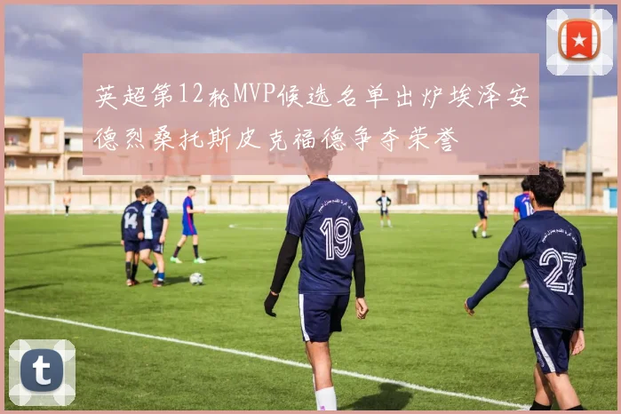 英超第12轮MVP候选名单出炉埃泽安德烈桑托斯皮克福德争夺荣誉