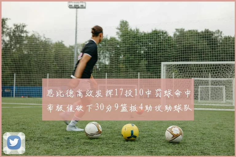 恩比德高效发挥17投10中罚球命中率极佳砍下30分9篮板4助攻助球队获胜