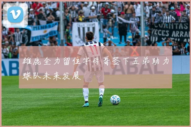 雄鹿全力留住字母哥签下五弟助力球队未来发展