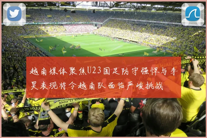 越南媒体聚焦U23国足防守强悍与李昊表现将令越南队面临严峻挑战