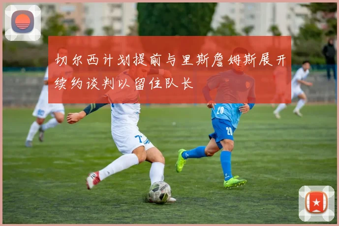 切尔西计划提前与里斯詹姆斯展开续约谈判以留住队长