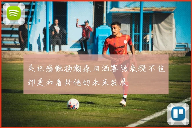 美记感慨杨瀚森泪洒赛场表现不佳却更加看好他的未来发展