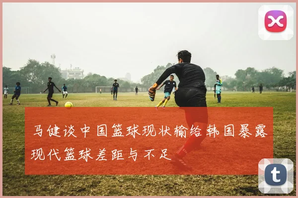 马健谈中国篮球现状输给韩国暴露现代篮球差距与不足