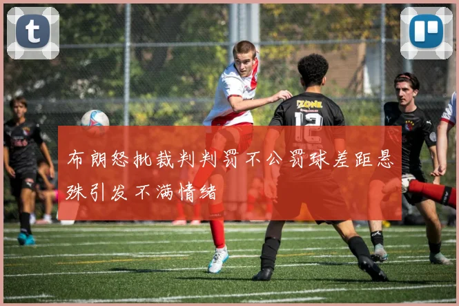 布朗怒批裁判判罚不公罚球差距悬殊引发不满情绪