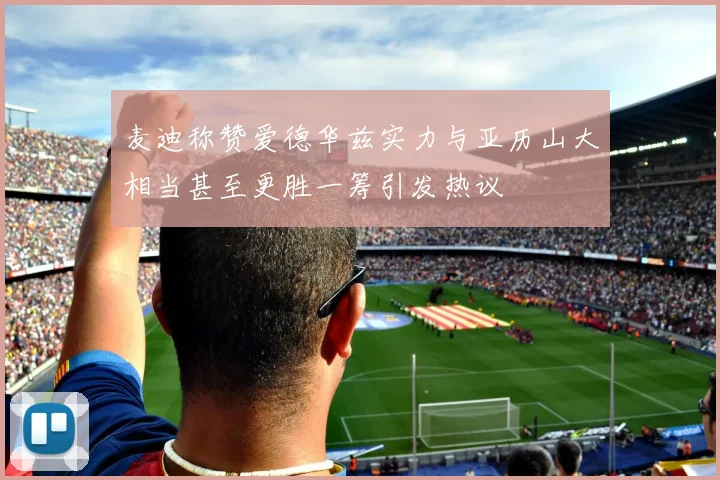麦迪称赞爱德华兹实力与亚历山大相当甚至更胜一筹引发热议