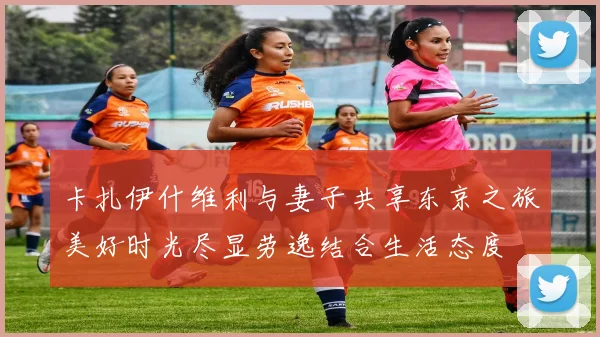 卡扎伊什维利与妻子共享东京之旅美好时光尽显劳逸结合生活态度