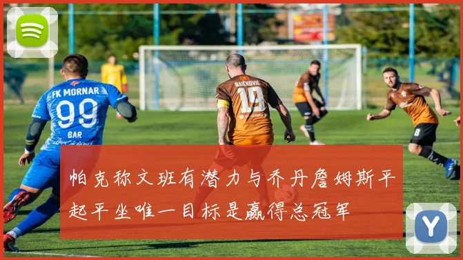 帕克称文班有潜力与乔丹詹姆斯平起平坐唯一目标是赢得总冠军