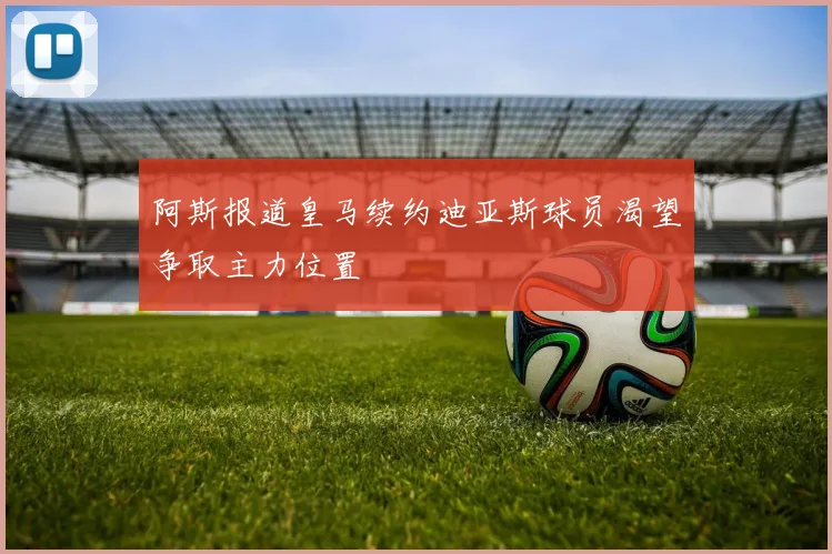 阿斯报道皇马续约迪亚斯球员渴望争取主力位置