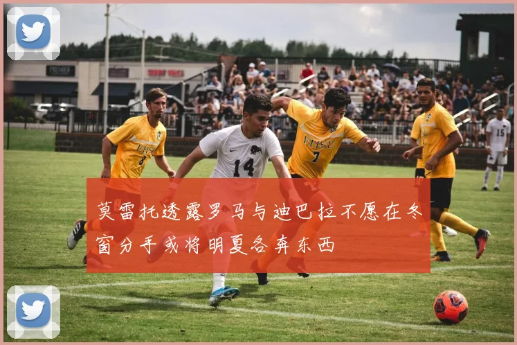 莫雷托透露罗马与迪巴拉不愿在冬窗分手或将明夏各奔东西