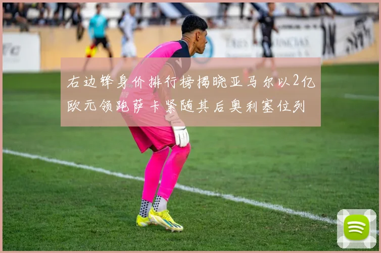 右边锋身价排行榜揭晓亚马尔以2亿欧元领跑萨卡紧随其后奥利塞位列第三