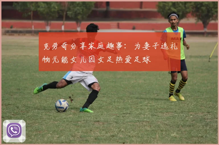 克劳奇分享家庭趣事：为妻子选礼物无能女儿因女足热爱足球