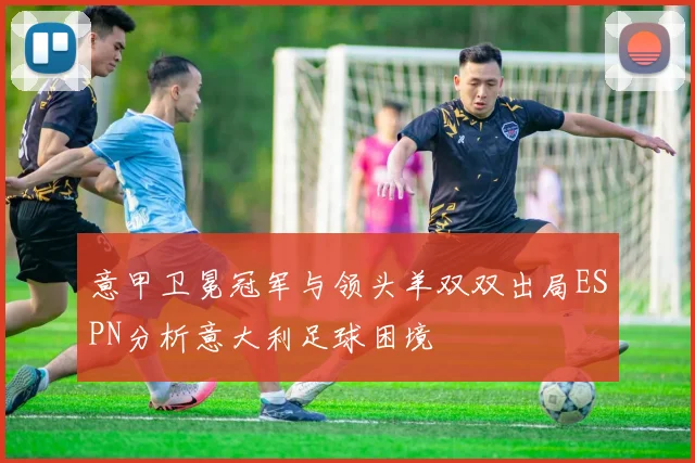 意甲卫冕冠军与领头羊双双出局ESPN分析意大利足球困境