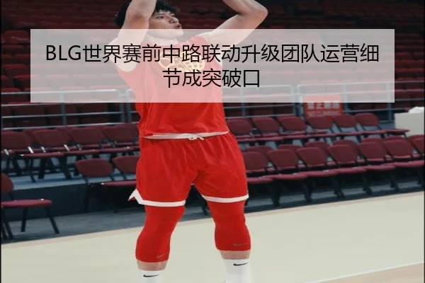 BLG世界赛前中路联动升级团队运营细节成突破口
